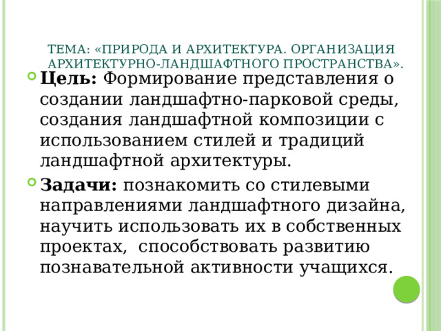 Тема: «Природа и архитектура. Организация архитектурно-ландшафтного пространства».    Цель: Формирование представления о создании ландшафтно-парковой среды, создания ландшафтной композиции с использованием стилей и традиций ландшафтной архитектуры. Задачи: познакомить со стилевыми направлениями ландшафтного дизайна, научить использовать их в собственных проектах, способствовать развитию познавательной активности учащихся.  