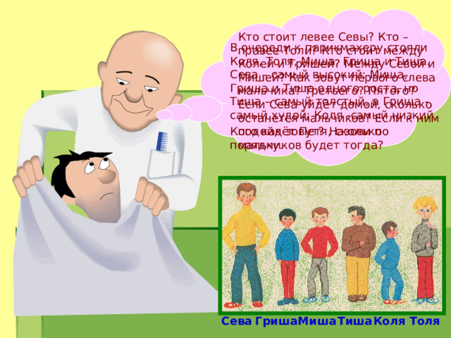 Кто стоит левее Севы? Кто – правее Толи? Кто стоит между Колей и Гришей? Между Севой и Мишей? Как зовут первого слева мальчика? Третьего? Пятого? Если Сева уйдёт домой, сколько останется мальчиков? Если к ним подойдёт Петя, сколько мальчиков будет тогда? В очереди к парикмахеру стояли Коля, Толя, Миша, Гриша и Тиша. Сева – самый высокий; Миша, Гриша и Тиша одного роста, но Тиша – самый толстый, а Гриша - самый худой; Коля -самый низкий. Кого как зовут?  Назови по порядку. Сева Гриша Миша Тиша Коля Толя 