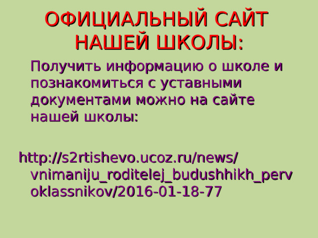 ОФИЦИАЛЬНЫЙ САЙТ  НАШЕЙ ШКОЛЫ:  Получить информацию о школе и познакомиться с уставными документами можно на сайте нашей школы: http://s2rtishevo.ucoz.ru/news/vnimaniju_roditelej_budushhikh_pervoklassnikov/2016-01-18-77  