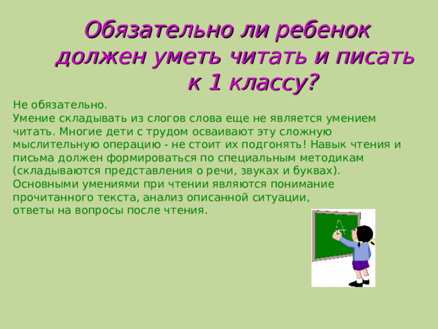  Обязательно ли ребенок  должен уметь читать и писать  к 1 классу? Не обязательно. Умение складывать из слогов слова еще не является умением читать. Многие дети с трудом осваивают эту сложную мыслительную операцию - не стоит их подгонять! Навык чтения и письма должен формироваться по специальным методикам (складываются представления о речи, звуках и буквах). Основными умениями при чтении являются понимание прочитанного текста, анализ описанной ситуации, ответы на вопросы после чтения.  