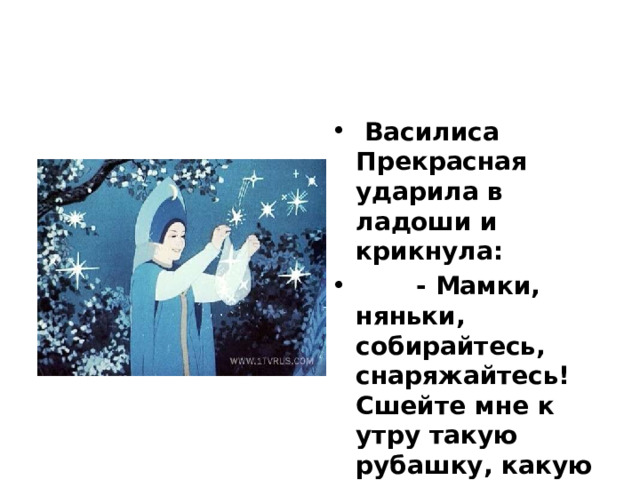  Василиса Прекрасная ударила в ладоши и крикнула:  - Мамки, няньки, собирайтесь, снаряжайтесь! Сшейте мне к утру такую рубашку, какую видела я у моего родного батюшки. 