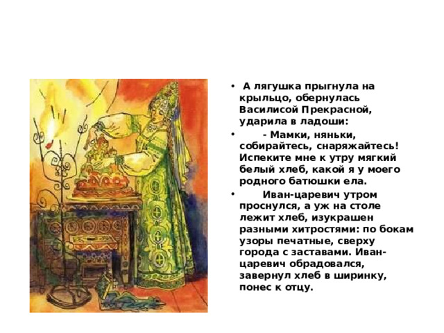  А лягушка прыгнула на крыльцо, обернулась Василисой Прекрасной, ударила в ладоши:  - Мамки, няньки, собирайтесь, снаряжайтесь! Испеките мне к утру мягкий белый хлеб, какой я у моего родного батюшки ела.  Иван-царевич утром проснулся, а уж на столе лежит хлеб, изукрашен разными хитростями: по бокам узоры печатные, сверху города с заставами. Иван-царевич обрадовался, завернул хлеб в ширинку, понес к отцу. 