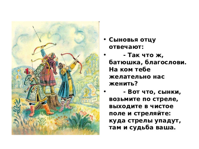 Сыновья отцу отвечают:  - Так что ж, батюшка, благослови. На ком тебе желательно нас женить?  - Вот что, сынки, возьмите по стреле, выходите в чистое поле и стреляйте: куда стрелы упадут, там и судьба ваша. 