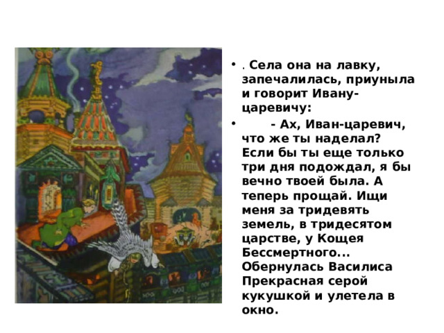 . Села она на лавку, запечалилась, приуныла и говорит Ивану-царевичу:  - Ах, Иван-царевич, что же ты наделал? Если бы ты еще только три дня подождал, я бы вечно твоей была. А теперь прощай. Ищи меня за тридевять земель, в тридесятом царстве, у Кощея Бессмертного... Обернулась Василиса Прекрасная серой кукушкой и улетела в окно. 