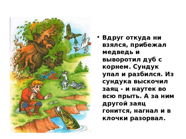 Вдруг откуда ни взялся, прибежал медведь и выворотил дуб с корнем. Сундук упал и разбился. Из сундука выскочил заяц - и наутек во всю прыть. А за ним другой заяц гонится, нагнал и в клочки разорвал. 
