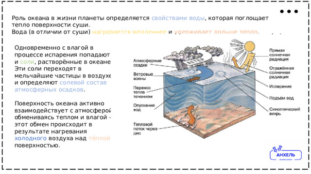 Роль океана в жизни планеты определяется свойствами  воды , которая поглощает тепло поверхности суши. Вода (в отличии от суши) нагревается  медленнее и удерживает  дольше  тепло . Одновременно с влагой в процессе испарения попадают и соли , растворённые в океане. Эти соли переходят в мельчайшие частицы в воздухе и определяют солевой  состав  атмосферных  осадков . Поверхность океана активно взаимодействует с атмосферой, обмениваясь теплом и влагой – этот обмен происходит в результате нагревания холодного воздуха над тёплой поверхностью. 