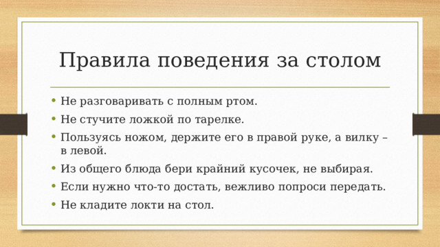 Правила поведения за столом Не разговаривать с полным ртом. Не стучите ложкой по тарелке. Пользуясь ножом, держите его в правой руке, а вилку – в левой. Из общего блюда бери крайний кусочек, не выбирая. Если нужно что-то достать, вежливо попроси передать. Не кладите локти на стол. 