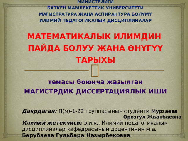 Даярдаган: П(м)-1-22 группасынын студенти Мурзаева Орозгул Жаанбаевна Илимий жетекчиси: э.и.к., Илимий педагогикалык дисциплиналар кафедрасынын доцентинин м.а. Бөрүбаева Гульбара Назырбековна КЫРГЫЗ РЕСПУБЛИКАСЫНЫН БИЛИМ БЕРҮҮ ЖАНА ИЛИМ МИНИСТРЛИГИ  БАТКЕН МАМЛЕКЕТТИК УНИВЕРСИТЕТИ  МАГИСТРАТУРА ЖАНА АСПИРАНТУРА БӨЛҮМҮ  ИЛИМИЙ ПЕДАГОГИКАЛЫК ДИСЦИПЛИНАЛАР   МАТЕМАТИКАЛЫК ИЛИМДИН  ПАЙДА БОЛУУ ЖАНА ӨНҮГҮҮ ТАРЫХЫ   темасы боюнча жазылган  МАГИСТРДИК ДИССЕРТАЦИЯЛЫК ИШИ  