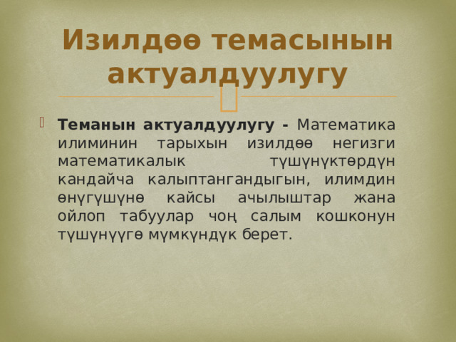 Изилдөө темасынын актуалдуулугу Теманын актуалдуулугу - Математика илиминин тарыхын изилдөө негизги математикалык түшүнүктөрдүн кандайча калыптангандыгын, илимдин өнүгүшүнө кайсы ачылыштар жана ойлоп табуулар чоң салым кошконун түшүнүүгө мүмкүндүк берет. 