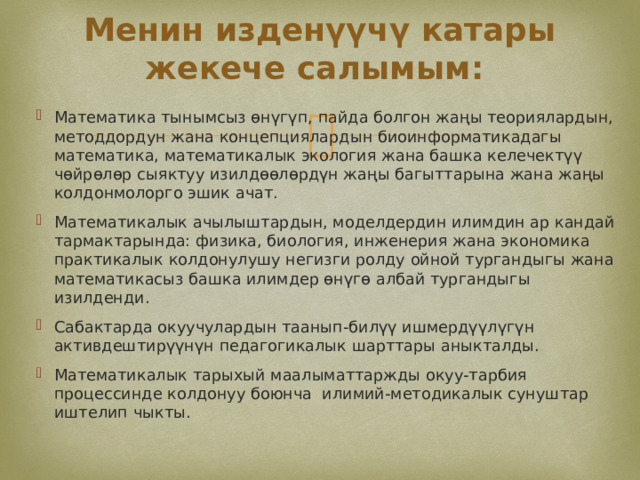 Менин изденүүчү катары жекече салымым: Математика тынымсыз өнүгүп, пайда болгон жаңы теориялардын, методдордун жана концепциялардын биоинформатикадагы математика, математикалык экология жана башка келечектүү чөйрөлөр сыяктуу изилдөөлөрдүн жаңы багыттарына жана жаңы колдонмолорго эшик ачат. Математикалык ачылыштардын, моделдердин илимдин ар кандай тармактарында: физика, биология, инженерия жана экономика практикалык колдонулушу негизги ролду ойной тургандыгы жана математикасыз башка илимдер өнүгө албай тургандыгы изилденди. Сабактарда окуучулардын таанып-билүү ишмердүүлүгүн активдештирүүнүн педагогикалык шарттары аныкталды. Математикалык тарыхый маалыматтаржды окуу-тарбия процессинде колдонуу боюнча илимий-методикалык сунуштар иштелип чыкты. 