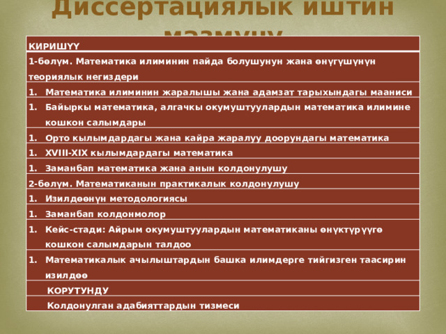 Диссертациялык иштин мазмуну КИРИШҮҮ 1-бөлүм. Математика илиминин пайда болушунун жана өнүгүшүнүн теориялык негиздери Математика илиминин жаралышы жана адамзат тарыхындагы мааниси Байыркы математика, алгачкы окумуштуулардын математика илимине кошкон салымдары Орто кылымдардагы жана кайра жаралуу доорундагы математика XVIII-XIX кылымдардагы математика Заманбап математика жана анын колдонулушу 2-бөлүм. Математиканын практикалык колдонулушу Изилдөөнүн методологиясы Заманбап колдонмолор Кейс-стади: Айрым окумуштуулардын математиканы өнүктүрүүгө кошкон салымдарын талдоо Математикалык ачылыштардын башка илимдерге тийгизген таасирин изилдөө КОРУТУНДУ Колдонулган адабияттардын тизмеси  