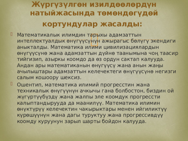 Жүргүзүлгөн изилдөөлөрдүн натыйжасында төмөндөгүдөй кортундулар жасалды:  Математикалык илимдин тарыхы адамзаттын интеллектуалдык өнүгүүсүнүн ажырагыс бөлүгү экендиги аныкталды. Математика илими цивилизациялардын өнүгүүсүнө жана адамзаттын дүйнө таанымына чоң таасир тийгизип, азыркы коомдо да өз ордун сактап калууда. Андан ары математиканын өнүгүүсү жана анын жаңы ачылыштары адамзаттын келечектеги өнүгүүсүнө негизги салым кошоору шексиз. Ошентип, математика илимий прогресстин жана техникалык өнүгүүнүн ачкычы гана болбостон, биздин ой жүгүртүүбүздү жана жалпы эле коомдук прогрессти калыптандырууда да маанилүү. Математика илимин өнүктүрүү келечектин чакырыктары менен ийгиликтүү күрөшүүнүн жана дагы туруктуу жана прогрессивдүү коомду куруунун зарыл шарты бойдон калууда. 
