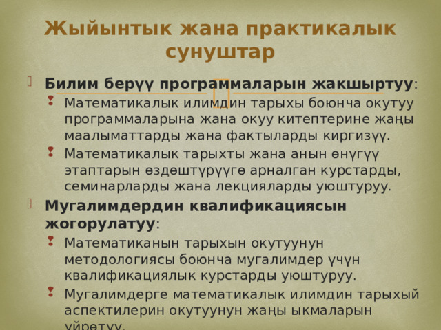 Жыйынтык жана практикалык сунуштар Билим берүү программаларын жакшыртуу : Математикалык илимдин тарыхы боюнча окутуу программаларына жана окуу китептерине жаңы маалыматтарды жана фактыларды киргизүү. Математикалык тарыхты жана анын өнүгүү этаптарын өздөштүрүүгө арналган курстарды, семинарларды жана лекцияларды уюштуруу. Математикалык илимдин тарыхы боюнча окутуу программаларына жана окуу китептерине жаңы маалыматтарды жана фактыларды киргизүү. Математикалык тарыхты жана анын өнүгүү этаптарын өздөштүрүүгө арналган курстарды, семинарларды жана лекцияларды уюштуруу. Мугалимдердин квалификациясын жогорулатуу : Математиканын тарыхын окутуунун методологиясы боюнча мугалимдер үчүн квалификациялык курстарды уюштуруу. Мугалимдерге математикалык илимдин тарыхый аспектилерин окутуунун жаңы ыкмаларын үйрөтүү. Математиканын тарыхын окутуунун методологиясы боюнча мугалимдер үчүн квалификациялык курстарды уюштуруу. Мугалимдерге математикалык илимдин тарыхый аспектилерин окутуунун жаңы ыкмаларын үйрөтүү. 