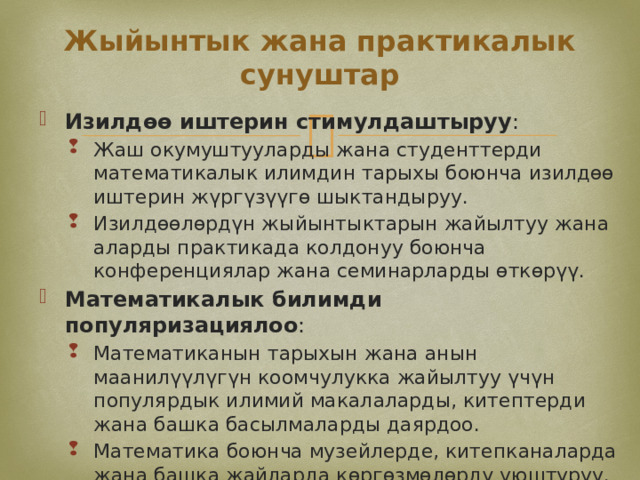Жыйынтык жана практикалык сунуштар Изилдөө иштерин стимулдаштыруу : Жаш окумуштууларды жана студенттерди математикалык илимдин тарыхы боюнча изилдөө иштерин жүргүзүүгө шыктандыруу. Изилдөөлөрдүн жыйынтыктарын жайылтуу жана аларды практикада колдонуу боюнча конференциялар жана семинарларды өткөрүү. Жаш окумуштууларды жана студенттерди математикалык илимдин тарыхы боюнча изилдөө иштерин жүргүзүүгө шыктандыруу. Изилдөөлөрдүн жыйынтыктарын жайылтуу жана аларды практикада колдонуу боюнча конференциялар жана семинарларды өткөрүү. Математикалык билимди популяризациялоо : Математиканын тарыхын жана анын маанилүүлүгүн коомчулукка жайылтуу үчүн популярдык илимий макалаларды, китептерди жана башка басылмаларды даярдоо. Математика боюнча музейлерде, китепканаларда жана башка жайларда көргөзмөлөрдү уюштуруу. Математиканын тарыхын жана анын маанилүүлүгүн коомчулукка жайылтуу үчүн популярдык илимий макалаларды, китептерди жана башка басылмаларды даярдоо. Математика боюнча музейлерде, китепканаларда жана башка жайларда көргөзмөлөрдү уюштуруу. 