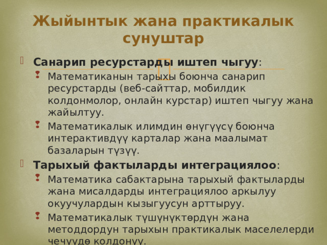 Жыйынтык жана практикалык сунуштар Санарип ресурстарды иштеп чыгуу : Математиканын тарыхы боюнча санарип ресурстарды (веб-сайттар, мобилдик колдонмолор, онлайн курстар) иштеп чыгуу жана жайылтуу. Математикалык илимдин өнүгүүсү боюнча интерактивдүү карталар жана маалымат базаларын түзүү. Математиканын тарыхы боюнча санарип ресурстарды (веб-сайттар, мобилдик колдонмолор, онлайн курстар) иштеп чыгуу жана жайылтуу. Математикалык илимдин өнүгүүсү боюнча интерактивдүү карталар жана маалымат базаларын түзүү. Тарыхый фактыларды интеграциялоо : Математика сабактарына тарыхый фактыларды жана мисалдарды интеграциялоо аркылуу окуучулардын кызыгуусун арттыруу. Математикалык түшүнүктөрдүн жана методдордун тарыхын практикалык маселелерди чечүүдө колдонуу. Математика сабактарына тарыхый фактыларды жана мисалдарды интеграциялоо аркылуу окуучулардын кызыгуусун арттыруу. Математикалык түшүнүктөрдүн жана методдордун тарыхын практикалык маселелерди чечүүдө колдонуу. 