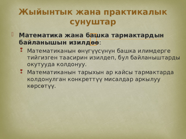 Жыйынтык жана практикалык сунуштар Математика жана башка тармактардын байланышын изилдөө : Математиканын өнүгүүсүнүн башка илимдерге тийгизген таасирин изилдеп, бул байланыштарды окутууда колдонуу. Математиканын тарыхын ар кайсы тармактарда колдонулган конкреттүү мисалдар аркылуу көрсөтүү. Математиканын өнүгүүсүнүн башка илимдерге тийгизген таасирин изилдеп, бул байланыштарды окутууда колдонуу. Математиканын тарыхын ар кайсы тармактарда колдонулган конкреттүү мисалдар аркылуу көрсөтүү. 