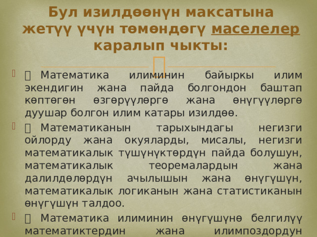 Бул изилдөөнүн максатына жетүү үчүн төмөндөгү маселелер каралып чыкты:   Математика илиминин байыркы илим экендигин жана пайда болгондон баштап көптөгөн өзгөрүүлөргө жана өнүгүүлөргө дуушар болгон илим катары изилдөө.   Математиканын тарыхындагы негизги ойлорду жана окуяларды, мисалы, негизги математикалык түшүнүктөрдүн пайда болушун, математикалык теоремалардын жана далилдөлөрдүн ачылышын жана өнүгүшүн, математикалык логиканын жана статистиканын өнүгүшүн талдоо.   Математика илиминин өнүгүшүнө белгилүү математиктердин жана илимпоздордун салымын, алардын заманбап математикалык дисциплиналарды жана түшүнүктөрдү калыптандырууга кошкон салымын изилдөө. 
