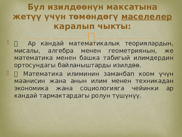 Бул изилдөөнүн максатына жетүү үчүн төмөндөгү маселелер каралып чыкты:  Ар кандай математикалык теориялардын, мисалы, алгебра менен геометриянын, же математика менен башка табигый илимдердин ортосундагы байланыштарды изилдөө.   Математика илиминин заманбап коом үчүн маанисин жана анын илим менен техникадан экономика жана социологияга чейинки ар кандай тармактардагы ролун түшүнүү. 