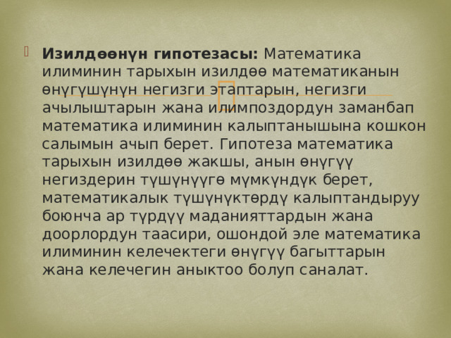 Изилдөөнүн гипотезасы: Математика илиминин тарыхын изилдөө математиканын өнүгүшүнүн негизги этаптарын, негизги ачылыштарын жана илимпоздордун заманбап математика илиминин калыптанышына кошкон салымын ачып берет. Гипотеза математика тарыхын изилдөө жакшы, анын өнүгүү негиздерин түшүнүүгө мүмкүндүк берет, математикалык түшүнүктөрдү калыптандыруу боюнча ар түрдүү маданияттардын жана доорлордун таасири, ошондой эле математика илиминин келечектеги өнүгүү багыттарын жана келечегин аныктоо болуп саналат. 