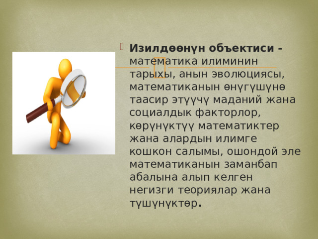 Изилдөөнүн объектиси - математика илиминин тарыхы, анын эволюциясы, математиканын өнүгүшүнө таасир этүүчү маданий жана социалдык факторлор, көрүнүктүү математиктер жана алардын илимге кошкон салымы, ошондой эле математиканын заманбап абалына алып келген негизги теориялар жана түшүнүктөр . 
