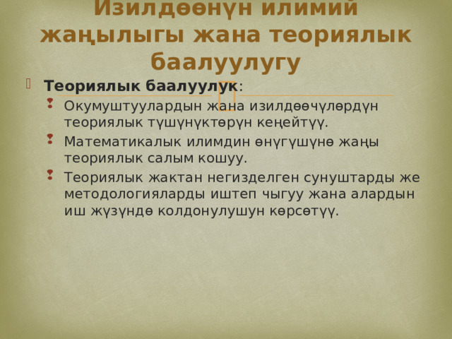Изилдөөнүн илимий жаңылыгы жана теориялык баалуулугу Теориялык баалуулук : Окумуштуулардын жана изилдөөчүлөрдүн теориялык түшүнүктөрүн кеңейтүү. Математикалык илимдин өнүгүшүнө жаңы теориялык салым кошуу. Теориялык жактан негизделген сунуштарды же методологияларды иштеп чыгуу жана алардын иш жүзүндө колдонулушун көрсөтүү. Окумуштуулардын жана изилдөөчүлөрдүн теориялык түшүнүктөрүн кеңейтүү. Математикалык илимдин өнүгүшүнө жаңы теориялык салым кошуу. Теориялык жактан негизделген сунуштарды же методологияларды иштеп чыгуу жана алардын иш жүзүндө колдонулушун көрсөтүү. 
