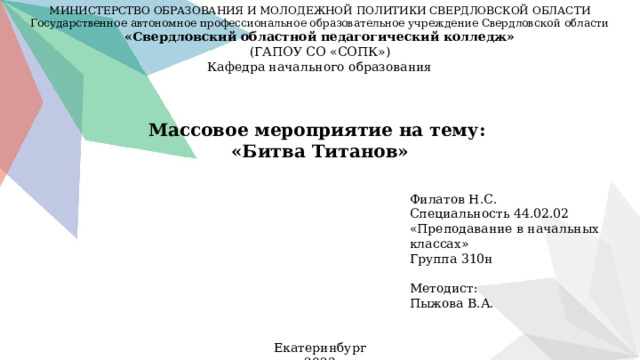 МИНИСТЕРСТВО ОБРАЗОВАНИЯ И МОЛОДЕЖНОЙ ПОЛИТИКИ СВЕРДЛОВСКОЙ ОБЛАСТИ Государственное автономное профессиональное образовательное учреждение Свердловской области «Свердловский областной педагогический колледж» (ГАПОУ СО «СОПК») Кафедра начального образования Массовое мероприятие на тему: «Битва Титанов» Филатов Н.С. Специальность 44.02.02 «Преподавание в начальных классах» Группа 310н Методист: Пыжова В.А. Екатеринбург 2023  