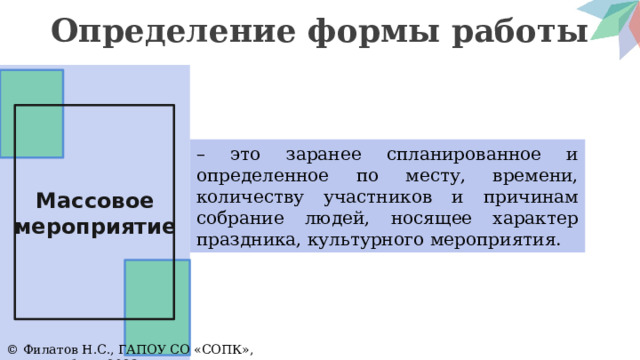 Определение формы работы Массовое мероприятие – это заранее спланированное и определенное по месту, времени, количеству участников и причинам собрание людей, носящее характер праздника, культурного мероприятия. © Филатов Н.С., ГАПОУ СО «СОПК», Екатеринбург, 2023 