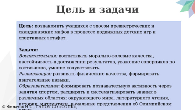 Цель и задачи Цель: познакомить учащихся с эпосом древнегреческих и скандинавских мифов в процессе подвижных детских игр и спортивных эстафет.   Задачи: Воспитательная: воспитывать морально-волевые качества, настойчивость в достижении результатов, уважение соперников по состязанию, умение сочувствовать. Развивающая: развивать физические качества, формировать двигательные навыки. Образовательная: формировать познавательную активность через занятия спортом, расширять и систематизировать знания в различных областях: окружающего мира, литературного чтения, истории, математики, начальные представления об Олимпийском играх. © Филатов Н.С., ГАПОУ СО «СОПК», Екатеринбург, 2023 