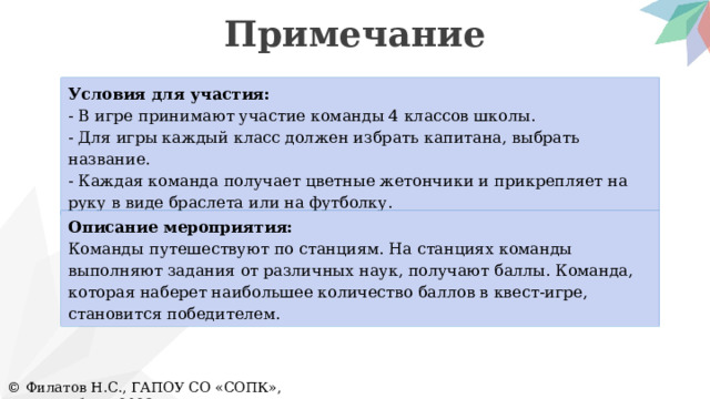 Примечание Условия для участия: - В игре принимают участие команды 4 классов школы. - Для игры каждый класс должен избрать капитана, выбрать название. - Каждая команда получает цветные жетончики и прикрепляет на руку в виде браслета или на футболку. Описание мероприятия: Команды путешествуют по станциям. На станциях команды выполняют задания от различных наук, получают баллы. Команда, которая наберет наибольшее количество баллов в квест-игре, становится победителем. © Филатов Н.С., ГАПОУ СО «СОПК», Екатеринбург, 2023 