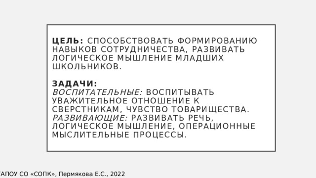 Цель: способствовать формированию навыков сотрудничества, развивать логическое мышление младших школьников.   Задачи:  Воспитательные: воспитывать уважительное отношение к сверстникам, чувство товарищества.  Развивающие: развивать речь, логическое мышление, операционные мыслительные процессы. ©ГАПОУ СО «СОПК», Пермякова Е.С., 2022 