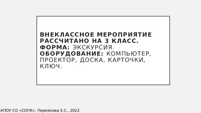 Внеклассное мероприятие рассчитано на 3 класс.  Форма: экскурсия.  Оборудование: компьютер, проектор, доска, карточки, ключ. ©ГАПОУ СО «СОПК», Пермякова Е.С., 2022 