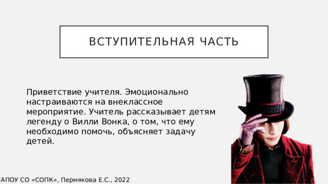 Вступительная часть Приветствие учителя. Эмоционально настраиваются на внеклассное мероприятие. Учитель рассказывает детям легенду о Вилли Вонка, о том, что ему необходимо помочь, объясняет задачу детей. ©ГАПОУ СО «СОПК», Пермякова Е.С., 2022 