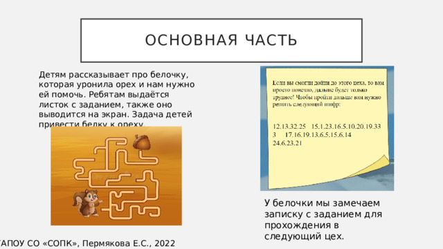 Основная часть Детям рассказывает про белочку, которая уронила орех и нам нужно ей помочь. Ребятам выдаётся листок с заданием, также оно выводится на экран. Задача детей привести белку к ореху. У белочки мы замечаем записку с заданием для прохождения в следующий цех. ©ГАПОУ СО «СОПК», Пермякова Е.С., 2022 
