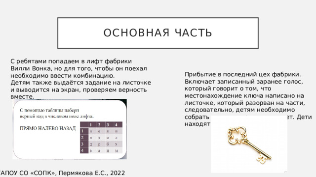 Основная часть С ребятами попадаем в лифт фабрики Вилли Вонка, но для того, чтобы он поехал необходимо ввести комбинацию. Детям также выдаётся задание на листочке и выводится на экран, проверяем верность вместе. Прибытие в последний цех фабрики. Включает записанный заранее голос, который говорит о том, что местонахождение ключа написано на листочке, который разорван на части, следовательно, детям необходимо собрать «пазл» и прочитать ответ. Дети находят ключ. ©ГАПОУ СО «СОПК», Пермякова Е.С., 2022 