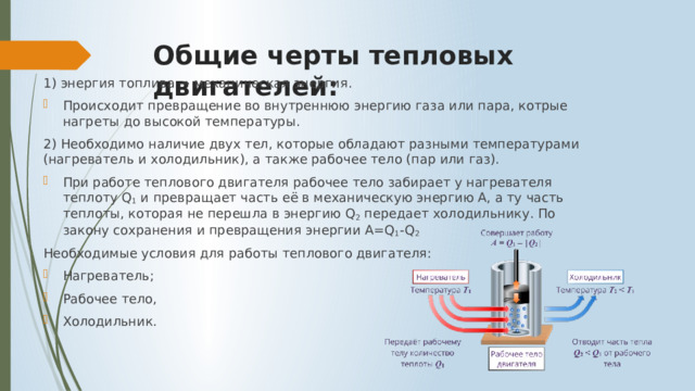 Общие черты тепловых двигателей: 1) энергия топлива → механическая энергия. Происходит превращение во внутреннюю энергию газа или пара, котрые нагреты до высокой температуры. 2) Необходимо наличие двух тел, которые обладают разными температурами (нагреватель и холодильник), а также рабочее тело (пар или газ). При работе теплового двигателя рабочее тело забирает у нагревателя теплоту Q 1  и превращает часть её в механическую энергию А, а ту часть теплоты, которая не перешла в энергию Q 2  передает холодильнику. По закону сохранения и превращения энергии A=Q 1 -Q 2 Необходимые условия для работы теплового двигателя: Нагреватель; Рабочее тело, Холодильник. 