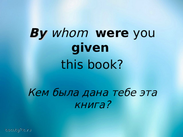 By whom  were you given  this book? Кем была дана тебе эта книга? 