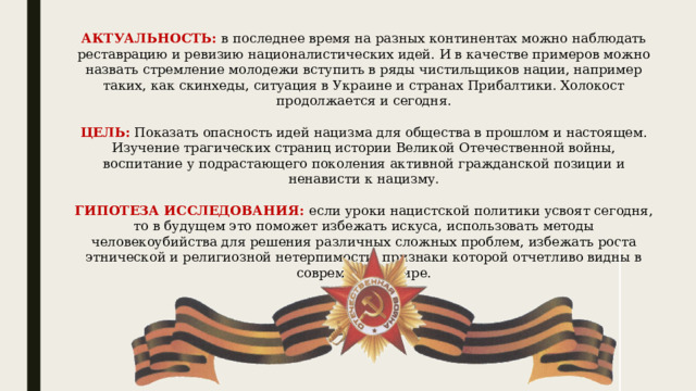 АКТУАЛЬНОСТЬ:  в последнее время на разных континентах можно наблюдать реставрацию и ревизию националистических идей. И в качестве примеров можно назвать стремление молодежи вступить в ряды чистильщиков нации, например таких, как скинхеды, ситуация в Украине и странах Прибалтики. Холокост продолжается и сегодня.     ЦЕЛЬ:  Показать опасность идей нацизма для общества в прошлом и настоящем. Изучение трагических страниц истории Великой Отечественной войны, воспитание у подрастающего поколения активной гражданской позиции и ненависти к нацизму.     ГИПОТЕЗА ИССЛЕДОВАНИЯ:   если уроки нацистской политики усвоят сегодня, то в будущем это поможет избежать искуса, использовать методы человекоубийства для решения различных сложных проблем, избежать роста этнической и религиозной нетерпимости, признаки которой отчетливо видны в современном мире.   