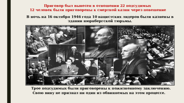 Приговор был вынесен в отношении 22 подсудимых  12 человек были приговорены к смертной казни через повешение В ночь на 16 октября 1946 года 10 нацистских лидеров были казнены в здании нюрнбергской тюрьмы. Трое подсудимых были приговорены к пожизненному заключению.  Свою вину не признал ни один из обвиняемых на этом процессе. 