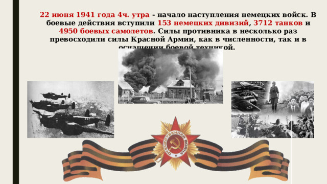 22 июня 1941 года 4ч. утра - начало наступления немецких войск. В боевые действия вступили 153 немецких дивизий , 3712 танков и 4950 боевых самолетов . Силы противника в несколько раз превосходили силы Красной Армии, как в численности, так и в оснащении боевой техникой.  