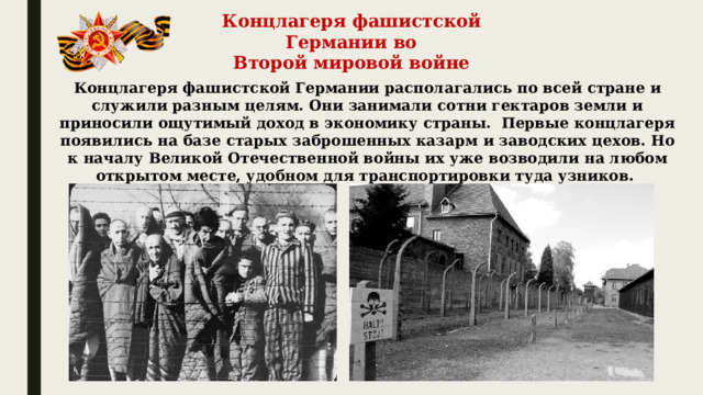 Концлагеря фашистской Германии во Второй мировой войне Концлагеря фашистской Германии располагались по всей стране и служили разным целям. Они занимали сотни гектаров земли и приносили ощутимый доход в экономику страны.  Первые концлагеря появились на базе старых заброшенных казарм и заводских цехов. Но к началу Великой Отечественной войны их уже возводили на любом открытом месте, удобном для транспортировки туда узников.   