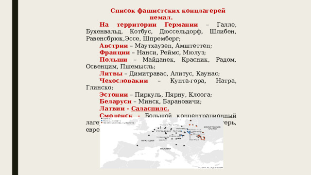 Список фашистских концлагерей немал. На территории Германии – Галле, Бухенвальд, Котбус, Дюссельдорф, Шлибен, Равенсбрюк,Эссе, Шпремберг; Австрии – Маутхаузен, Амштеттен;  Франции – Нанси, Реймс, Мюлуз;  Польши – Майданек, Красник, Радом, Освенцим, Пшемысль;  Литвы – Димитравас, Алитус, Каунас; Чехословакии – Кунта-гора, Натра, Глинско; Эстонии – Пиркуль, Пярну, Клоога;  Беларуси – Минск, Барановичи;  Латвии  - Саласпилс.   Смоленск - Большой концентрационный лагерь, Малый концентрационный лагерь, еврейское гетто в Садках и т.д. 
