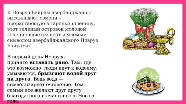 К Новруз Байрам азербайджанцы высаживают сэмэни – прорастающую в тарелке пшеницу, этот зеленый островок молодой зелени является неотъемлемым символом азербайджанского Новруз Байрама. В первый день Новруза принято  вставать рано . Там, где это возможно, люди идут к водоему: умываются,  брызгают водой друг на друга . Ведь вода — символизирует очищение. Тем самым все желают друг другу благодатного и счастливого Нового года. 