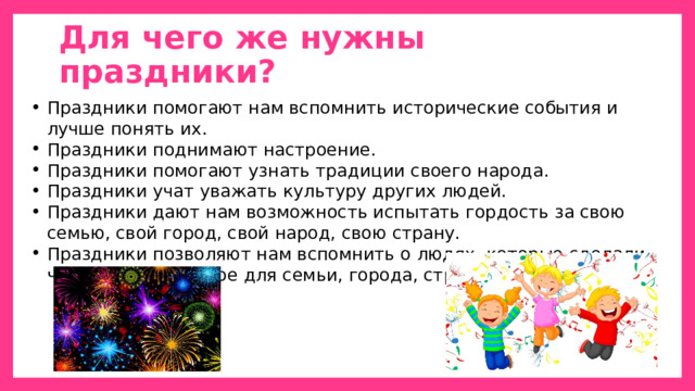 Для чего же нужны праздники? Праздники помогают нам вспомнить исторические события и лучше понять их. Праздники поднимают настроение. Праздники помогают узнать традиции своего народа. Праздники учат уважать культуру других людей. Праздники дают нам возможность испытать гордость за свою семью, свой город, свой народ, свою страну. Праздники позволяют нам вспомнить о людях, которые сделали что-то очень важное для семьи, города, страны. 