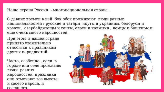Наша страна Россия  - многонациональная страна . С давних времен в ней  бок обок проживают  люди разных национальностей : русские и татары, якуты и украинцы, белорусы и казахи,  азербайджанцы и ханты, евреи и калмыки , немцы и башкиры и еще очень много народностей.  При этом  в нашей стране принято уважительно относится к праздникам других народностей. Часто, особенно , если  в городе или селе проживаю люди  разных народностей, праздники они отмечают все вместе: и своего народа, и соседнего. 