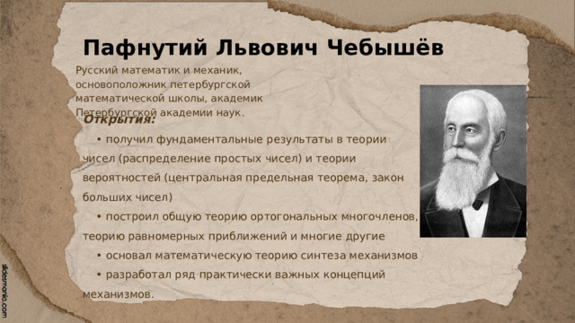 Пафнутий Львович Чебышёв Русский математик и механик, основоположник петербургской математической школы, академик Петербургской академии наук. Открытия: • получил фундаментальные результаты в теории чисел (распределение простых чисел) и теории вероятностей (центральная предельная теорема, закон больших чисел) • построил общую теорию ортогональных многочленов, теорию равномерных приближений и многие другие • основал математическую теорию синтеза механизмов • разработал ряд практически важных концепций механизмов. 