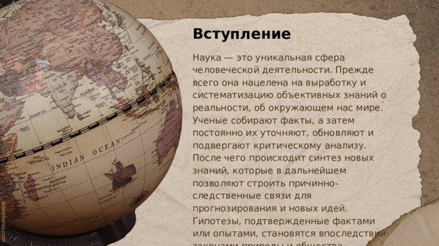 Вступление Наука — это уникальная сфера человеческой деятельности. Прежде всего она нацелена на выработку и систематизацию объективных знаний о реальности, об окружающем нас мире. Ученые собирают факты, а затем постоянно их уточняют, обновляют и подвергают критическому анализу. После чего происходит синтез новых знаний, которые в дальнейшем позволяют строить причинно-следственные связи для прогнозирования и новых идей. Гипотезы, подтвержденные фактами или опытами, становятся впоследствии законами природы и общества. 