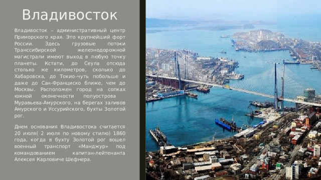 Владивосток  Владивосток – административный центр Приморского края. Это крупнейший форт России. Здесь грузовые потоки Транссибирской железнодорожной магистрали имеют выход в любую точку планеты. Кстати, до Сеула отсюда столько же километров, сколько до Хабаровска, до Токио–чуть побольше и даже до Сан-Франциско ближе, чем до Москвы. Расположен город на сопках южной оконечности полуострова Муравьева-Амурского, на берегах заливов Амурского и Уссурийского, бухты Золотой рог. Днем основания Владивостока считается 20 июля( 2 июля по новому стилю) 1860 года, когда в бухту Золотой рог вошел военный транспорт «Манджур» под командованием капитан-лейтенанта Алексея Карловиче Шефнера. 
