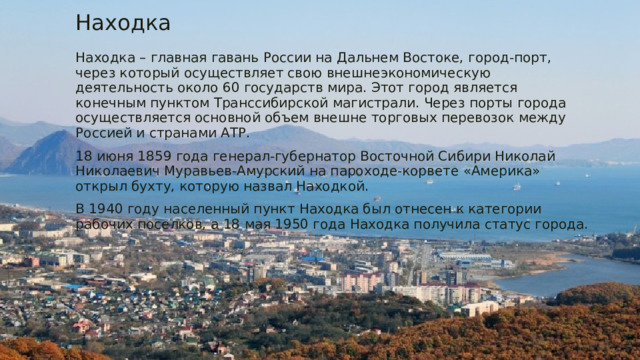 Находка Находка – главная гавань России на Дальнем Востоке, город-порт, через который осуществляет свою внешнеэкономическую деятельность около 60 государств мира. Этот город является конечным пунктом Транссибирской магистрали. Через порты города осуществляется основной объем внешне торговых перевозок между Россией и странами АТР. 18 июня 1859 года генерал-губернатор Восточной Сибири Николай Николаевич Муравьев-Амурский на пароходе-корвете «Америка» открыл бухту, которую назвал Находкой. В 1940 году населенный пункт Находка был отнесен к категории рабочих поселков, а 18 мая 1950 года Находка получила статус города. 