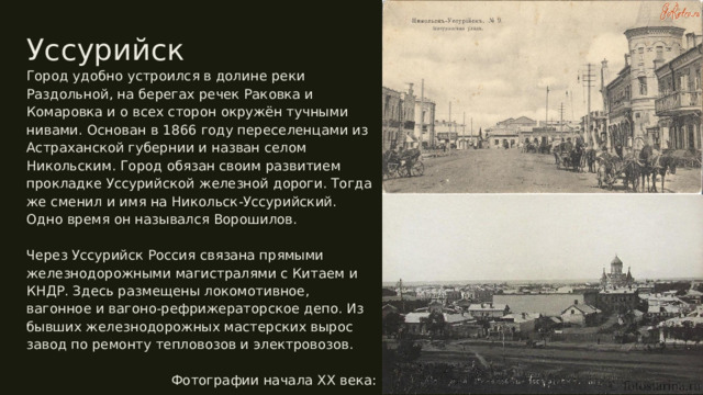 Уссурийск Город удобно устроился в долине реки Раздольной, на берегах речек Раковка и Комаровка и о всех сторон окружён тучными нивами. Основан в 1866 году переселенцами из Астраханской губернии и назван селом Никольским. Город обязан своим развитием прокладке Уссурийской железной дороги. Тогда же сменил и имя на Никольск-Уссурийский. Одно время он назывался Ворошилов. Через Уссурийск Россия связана прямыми железнодорожными магистралями с Китаем и КНДР. Здесь размещены локомотивное, вагонное и вагоно-рефрижераторское депо. Из бывших железнодорожных мастерских вырос завод по ремонту тепловозов и электровозов. Фотографии начала XX века: 