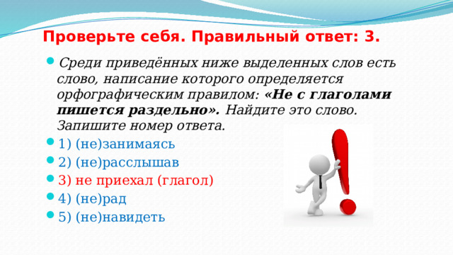 Проверьте себя. Правильный ответ: 3. Среди приведённых ниже выделенных слов есть слово, написание которого определяется орфографическим правилом: «Не с глаголами пишется раздельно». Найдите это слово. Запишите номер ответа. 1) (не)занимаясь 2) (не)расслышав 3) не приехал (глагол) 4) (не)рад 5) (не)навидеть 